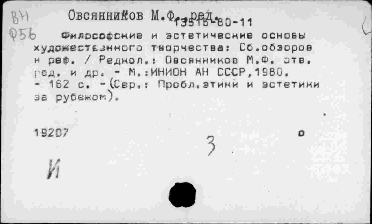 ﻿Овсяннийов М.ФТ^^О_11
Философские и эстетические основы худоместезкного творчества: Сб.обзоров и рей» / Реднол.: Овсянников П,Ф. отв, ред. и др. - М.:ИНИОН АН СССР,1980.
- 162 с. -(Сер,: Пробл.этини и эстетики за рубемом).
19207